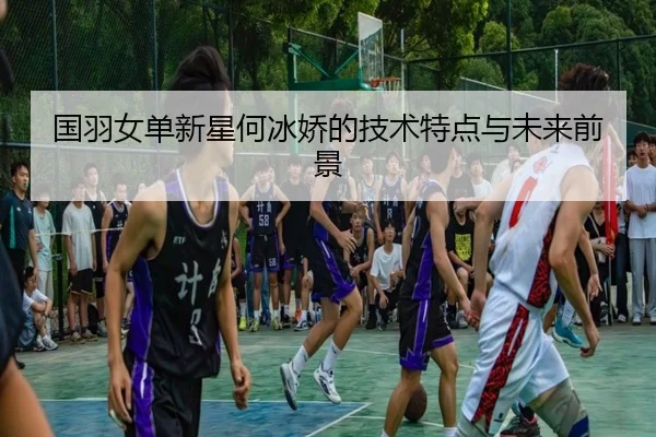 国羽女单新星何冰娇的技术特点与未来前景